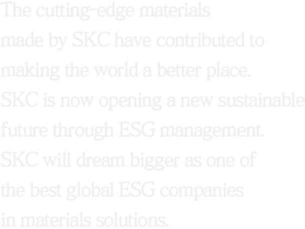 The cutting-edge materials made by SKC have contributed to making the world a better place. SKC is now opening a new sustainable future through ESG management. SKC will dream bigger as one of the best global companies in materials solutions.